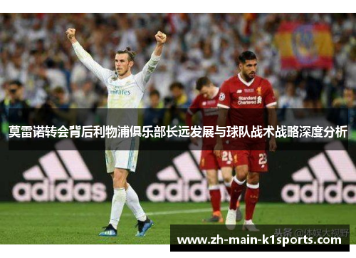 莫雷诺转会背后利物浦俱乐部长远发展与球队战术战略深度分析