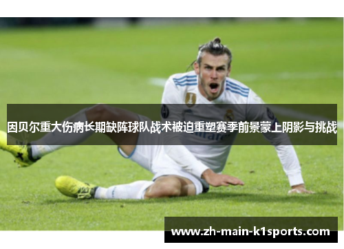 因贝尔重大伤病长期缺阵球队战术被迫重塑赛季前景蒙上阴影与挑战